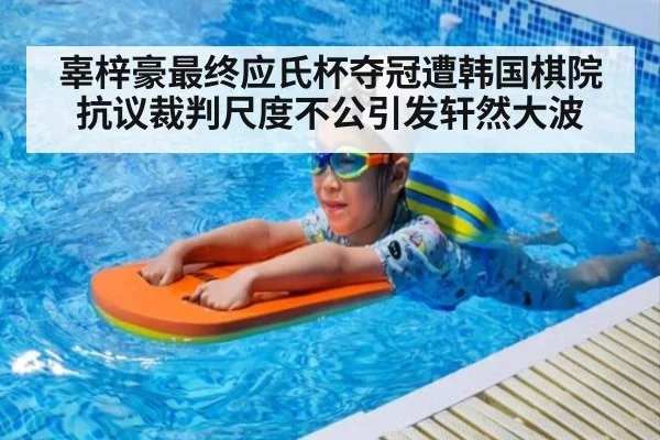 辜梓豪最终应氏杯夺冠遭韩国棋院抗议裁判尺度不公引发轩然大波